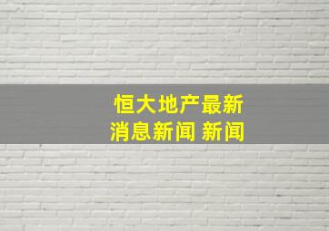 恒大地产最新消息新闻 新闻